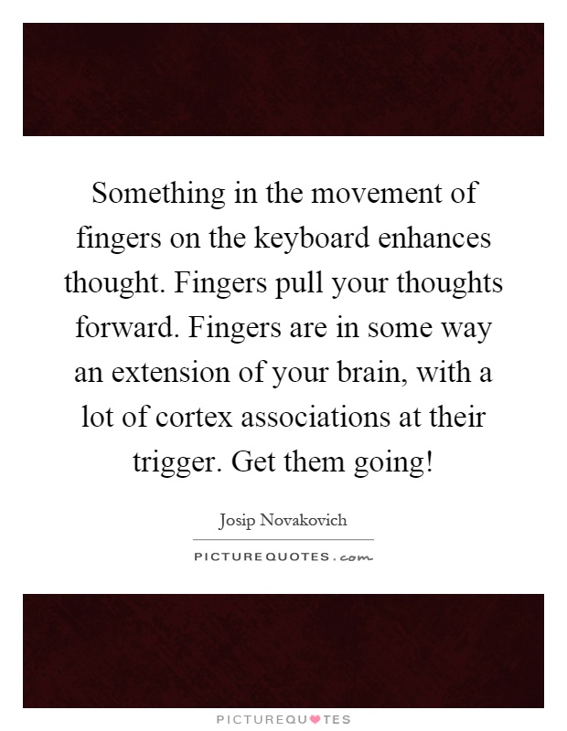 Something in the movement of fingers on the keyboard enhances thought. Fingers pull your thoughts forward. Fingers are in some way an extension of your brain, with a lot of cortex associations at their trigger. Get them going! Picture Quote #1