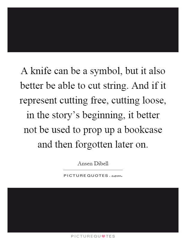 A knife can be a symbol, but it also better be able to cut string. And if it represent cutting free, cutting loose, in the story's beginning, it better not be used to prop up a bookcase and then forgotten later on Picture Quote #1