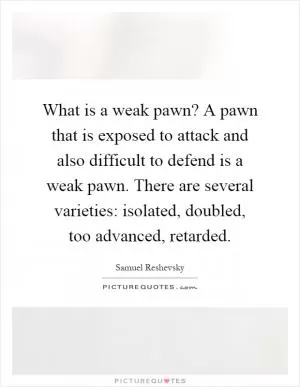 What is a weak pawn? A pawn that is exposed to attack and also difficult to defend is a weak pawn. There are several varieties: isolated, doubled, too advanced, retarded Picture Quote #1