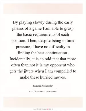 By playing slowly during the early phases of a game I am able to grasp the basic requirements of each position. Then, despite being in time pressure, I have no difficulty in finding the best continuation. Incidentally, it is an odd fact that more often than not it is my opponent who gets the jitters when I am compelled to make these hurried moves Picture Quote #1