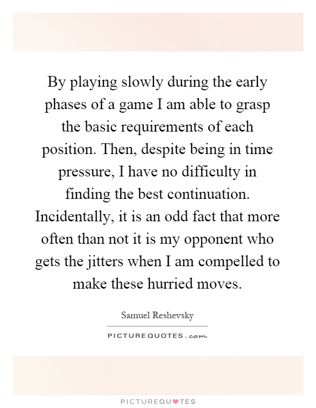 By playing slowly during the early phases of a game I am able to grasp the basic requirements of each position. Then, despite being in time pressure, I have no difficulty in finding the best continuation. Incidentally, it is an odd fact that more often than not it is my opponent who gets the jitters when I am compelled to make these hurried moves Picture Quote #1