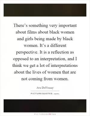 There’s something very important about films about black women and girls being made by black women. It’s a different perspective. It is a reflection as opposed to an interpretation, and I think we get a lot of interpretations about the lives of women that are not coming from women Picture Quote #1