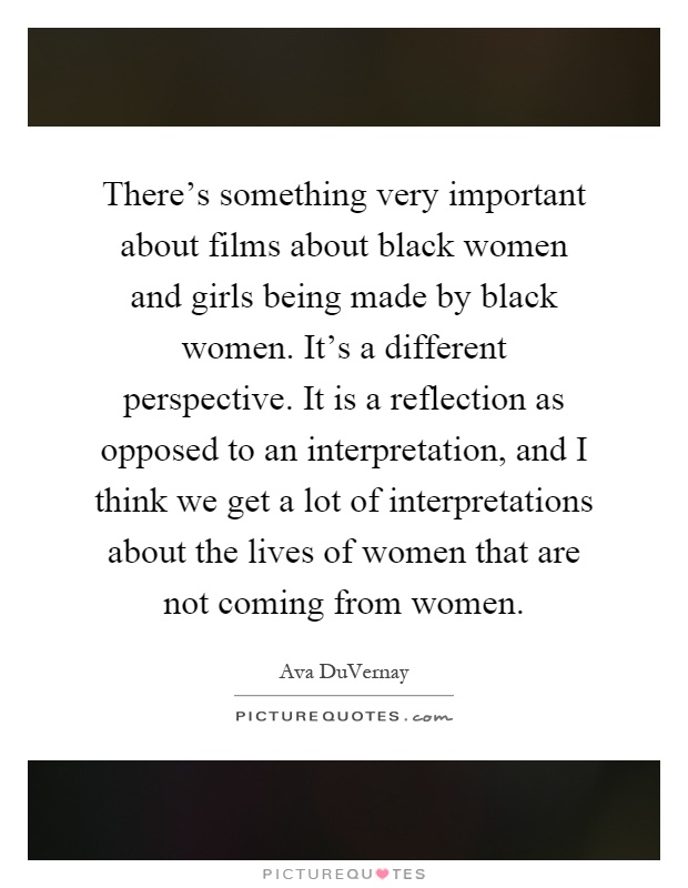 There's something very important about films about black women and girls being made by black women. It's a different perspective. It is a reflection as opposed to an interpretation, and I think we get a lot of interpretations about the lives of women that are not coming from women Picture Quote #1