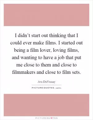 I didn’t start out thinking that I could ever make films. I started out being a film lover, loving films, and wanting to have a job that put me close to them and close to filmmakers and close to film sets Picture Quote #1