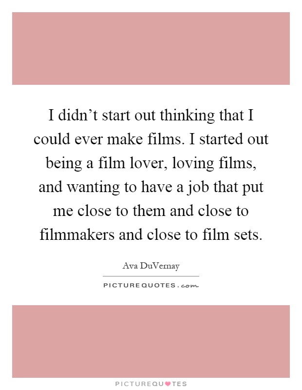 I didn't start out thinking that I could ever make films. I started out being a film lover, loving films, and wanting to have a job that put me close to them and close to filmmakers and close to film sets Picture Quote #1