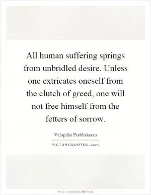 All human suffering springs from unbridled desire. Unless one extricates oneself from the clutch of greed, one will not free himself from the fetters of sorrow Picture Quote #1