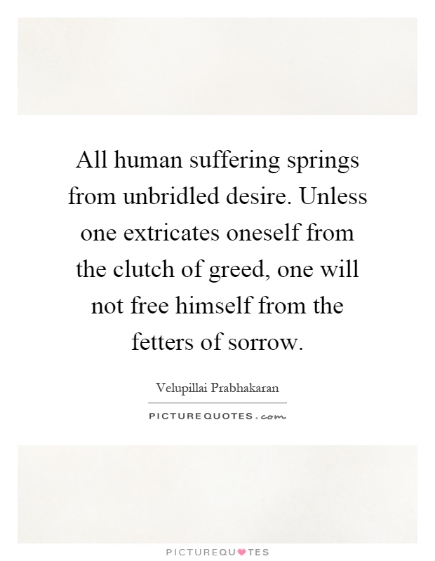 All human suffering springs from unbridled desire. Unless one extricates oneself from the clutch of greed, one will not free himself from the fetters of sorrow Picture Quote #1