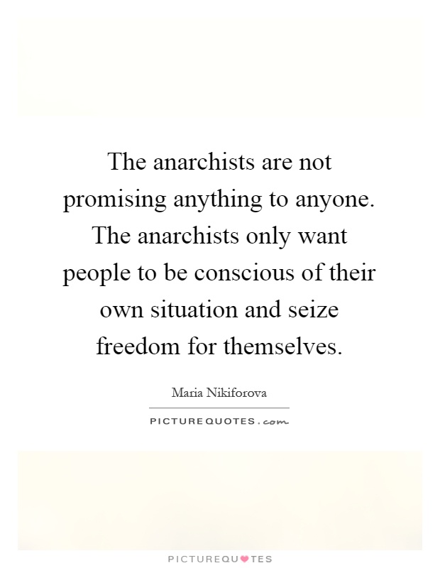 The anarchists are not promising anything to anyone. The anarchists only want people to be conscious of their own situation and seize freedom for themselves Picture Quote #1