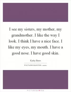 I see my sisters, my mother, my grandmother. I like the way I look. I think I have a nice face. I like my eyes, my mouth. I have a good nose. I have good skin Picture Quote #1