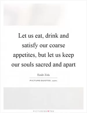 Let us eat, drink and satisfy our coarse appetites, but let us keep our souls sacred and apart Picture Quote #1