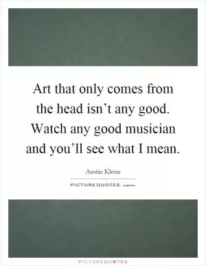Art that only comes from the head isn’t any good. Watch any good musician and you’ll see what I mean Picture Quote #1