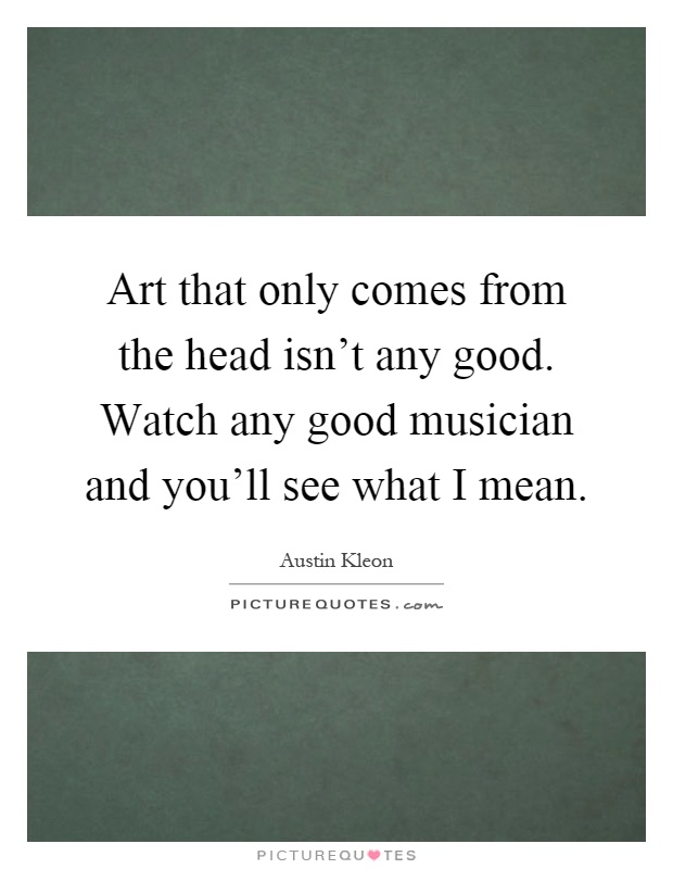 Art that only comes from the head isn't any good. Watch any good musician and you'll see what I mean Picture Quote #1
