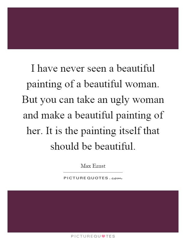 I have never seen a beautiful painting of a beautiful woman. But you can take an ugly woman and make a beautiful painting of her. It is the painting itself that should be beautiful Picture Quote #1