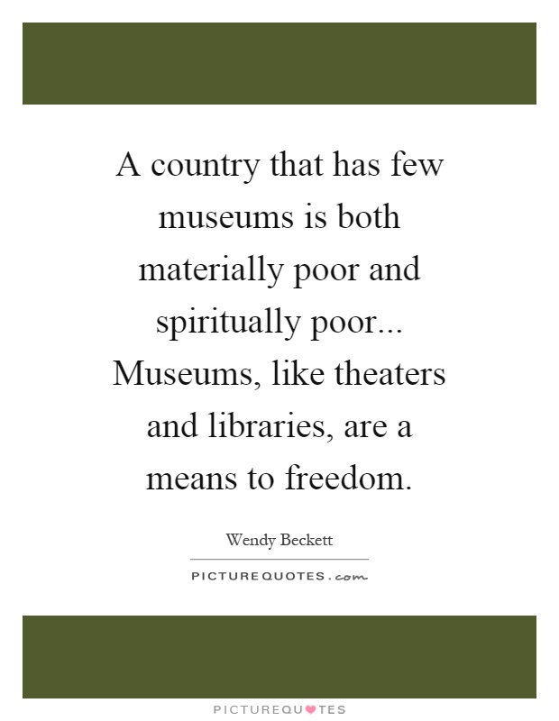 A country that has few museums is both materially poor and spiritually poor... Museums, like theaters and libraries, are a means to freedom Picture Quote #1