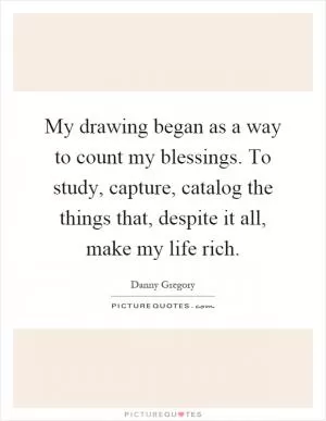 My drawing began as a way to count my blessings. To study, capture, catalog the things that, despite it all, make my life rich Picture Quote #1
