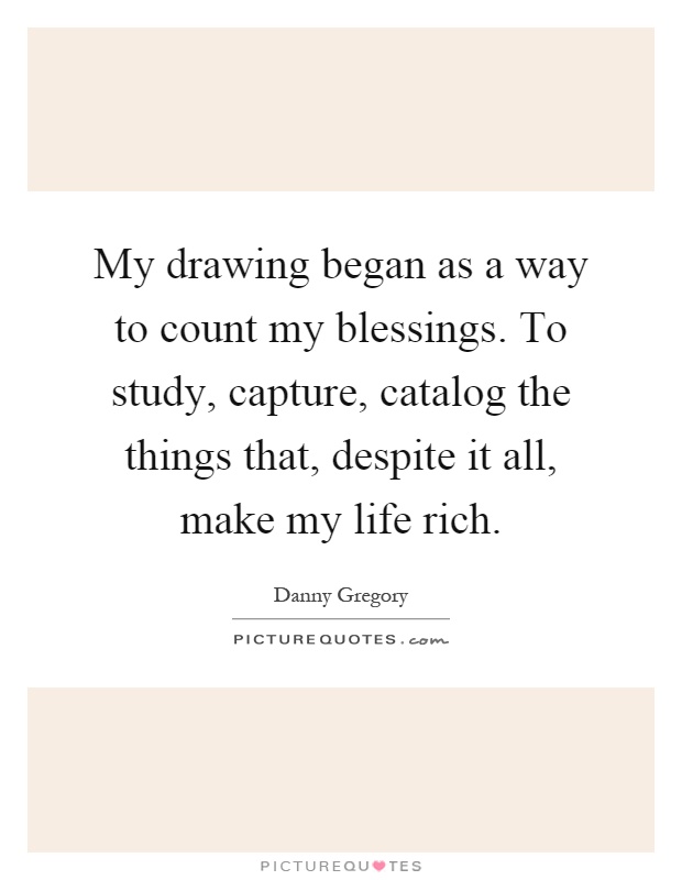 My drawing began as a way to count my blessings. To study, capture, catalog the things that, despite it all, make my life rich Picture Quote #1