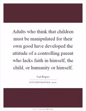 Adults who think that children must be manipulated for their own good have developed the attitude of a controlling parent who lacks faith in himself, the child, or humanity or himself Picture Quote #1