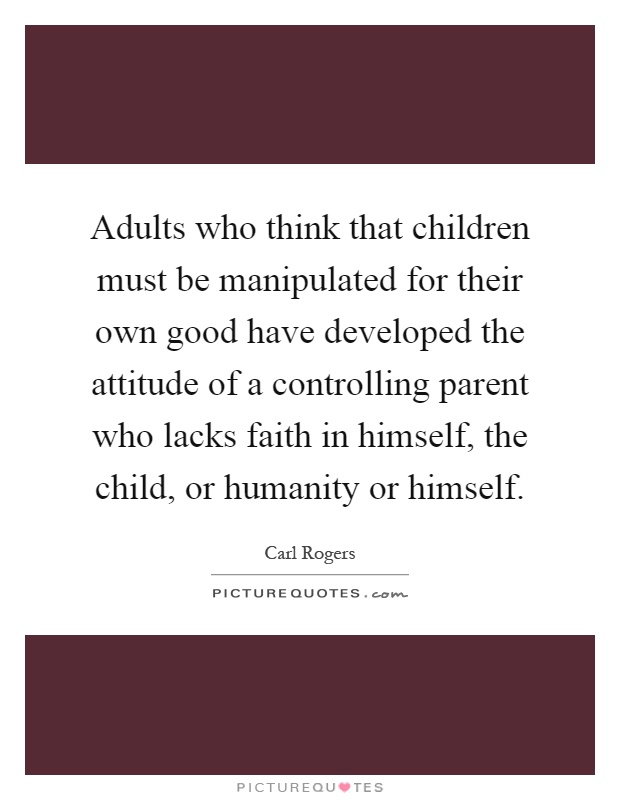 Adults who think that children must be manipulated for their own good have developed the attitude of a controlling parent who lacks faith in himself, the child, or humanity or himself Picture Quote #1