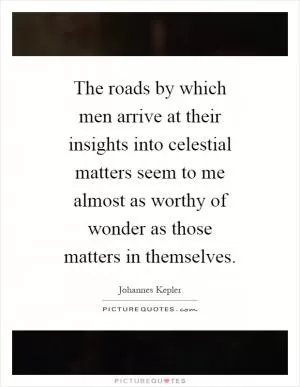 The roads by which men arrive at their insights into celestial matters seem to me almost as worthy of wonder as those matters in themselves Picture Quote #1