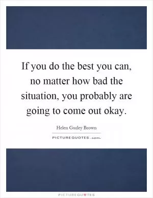 If you do the best you can, no matter how bad the situation, you probably are going to come out okay Picture Quote #1