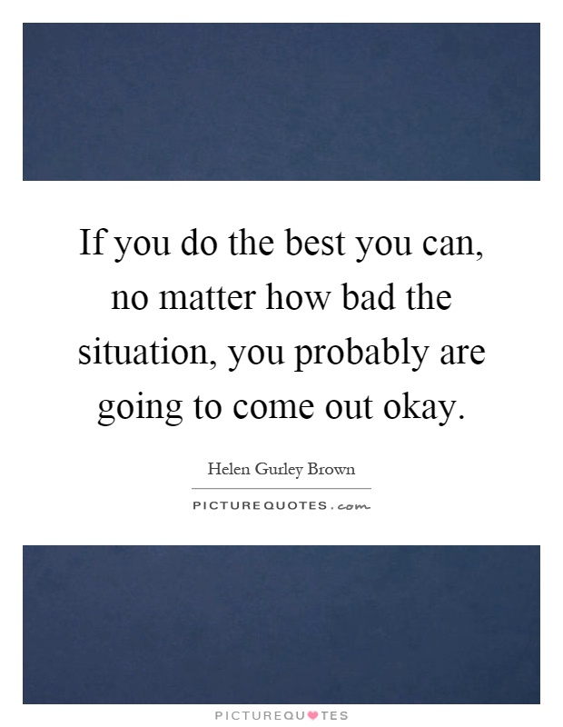 If you do the best you can, no matter how bad the situation, you probably are going to come out okay Picture Quote #1