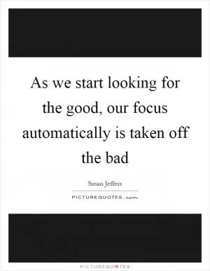 As we start looking for the good, our focus automatically is taken off the bad Picture Quote #1