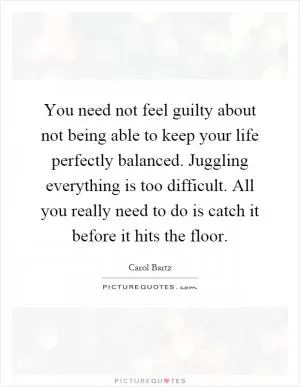 You need not feel guilty about not being able to keep your life perfectly balanced. Juggling everything is too difficult. All you really need to do is catch it before it hits the floor Picture Quote #1