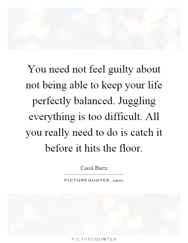 You need not feel guilty about not being able to keep your life perfectly balanced. Juggling everything is too difficult. All you really need to do is catch it before it hits the floor Picture Quote #1
