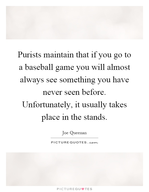 Purists maintain that if you go to a baseball game you will almost always see something you have never seen before. Unfortunately, it usually takes place in the stands Picture Quote #1