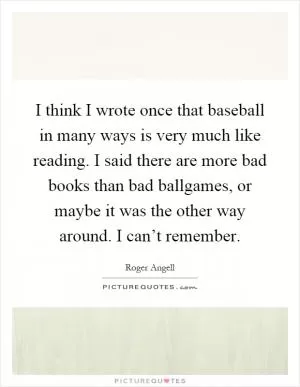 I think I wrote once that baseball in many ways is very much like reading. I said there are more bad books than bad ballgames, or maybe it was the other way around. I can’t remember Picture Quote #1