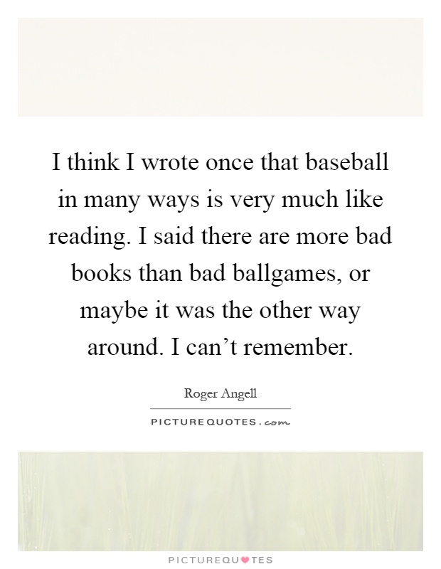 I think I wrote once that baseball in many ways is very much like reading. I said there are more bad books than bad ballgames, or maybe it was the other way around. I can't remember Picture Quote #1
