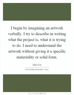 I begin by imagining an artwork verbally. I try to describe in writing what the project is, what it is trying to do. I need to understand the artwork without giving it a specific materiality or solid form Picture Quote #1