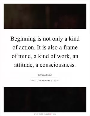 Beginning is not only a kind of action. It is also a frame of mind, a kind of work, an attitude, a consciousness Picture Quote #1