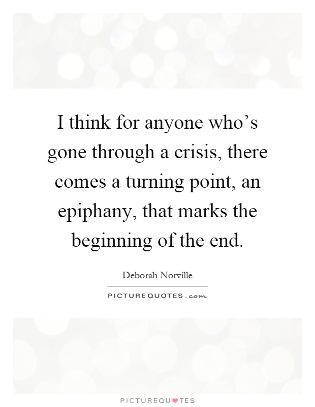 I think for anyone who's gone through a crisis, there comes a turning point, an epiphany, that marks the beginning of the end Picture Quote #1