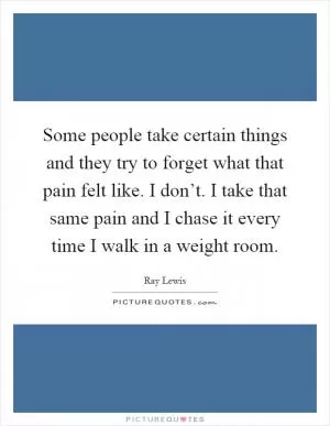 Some people take certain things and they try to forget what that pain felt like. I don’t. I take that same pain and I chase it every time I walk in a weight room Picture Quote #1