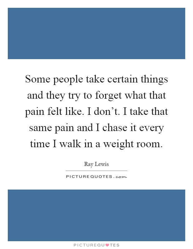 Some people take certain things and they try to forget what that pain felt like. I don't. I take that same pain and I chase it every time I walk in a weight room Picture Quote #1