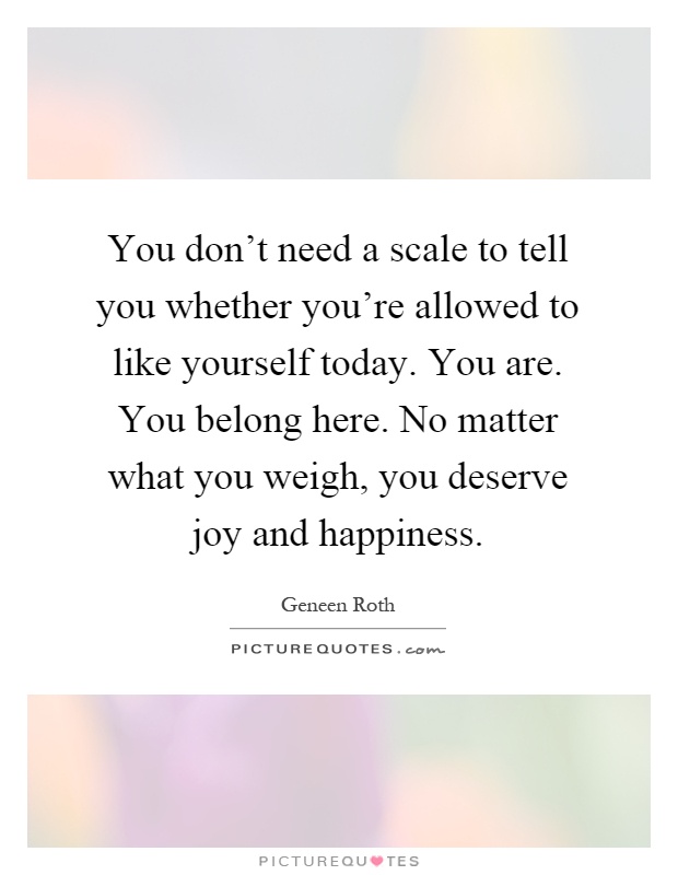 You don't need a scale to tell you whether you're allowed to like yourself today. You are. You belong here. No matter what you weigh, you deserve joy and happiness Picture Quote #1