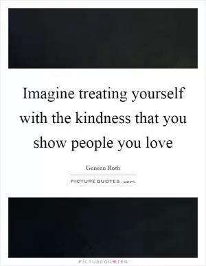 Imagine treating yourself with the kindness that you show people you love Picture Quote #1