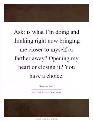 Ask: is what I’m doing and thinking right now bringing me closer to myself or farther away? Opening my heart or closing it? You have a choice Picture Quote #1