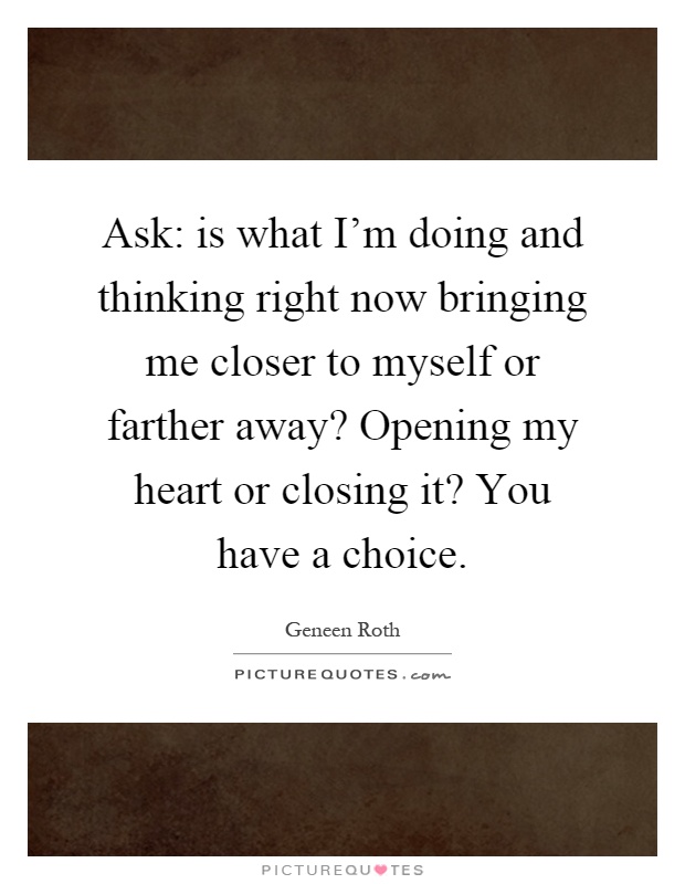Ask: is what I'm doing and thinking right now bringing me closer to myself or farther away? Opening my heart or closing it? You have a choice Picture Quote #1