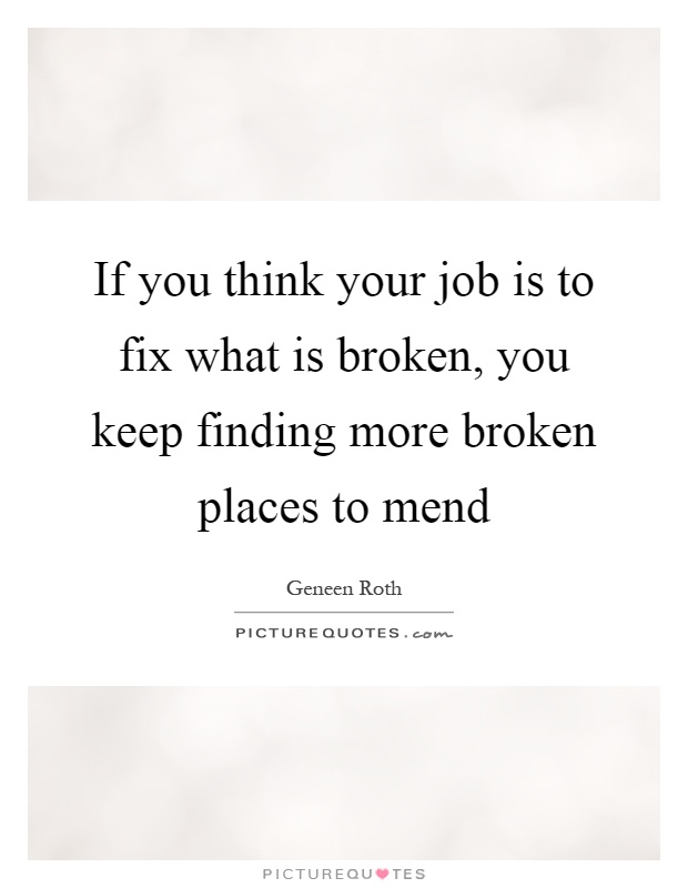 If you think your job is to fix what is broken, you keep finding more broken places to mend Picture Quote #1