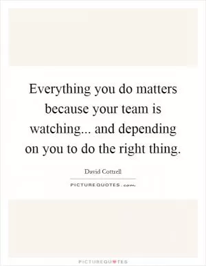 Everything you do matters because your team is watching... and depending on you to do the right thing Picture Quote #1