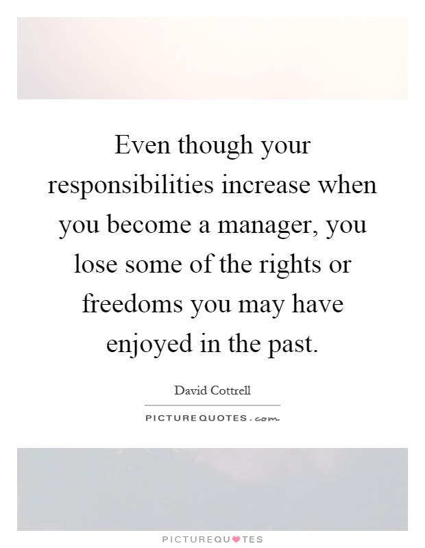Even though your responsibilities increase when you become a manager, you lose some of the rights or freedoms you may have enjoyed in the past Picture Quote #1