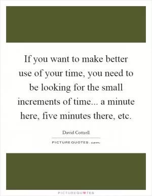 If you want to make better use of your time, you need to be looking for the small increments of time... a minute here, five minutes there, etc Picture Quote #1