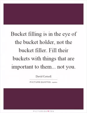 Bucket filling is in the eye of the bucket holder, not the bucket filler. Fill their buckets with things that are important to them... not you Picture Quote #1