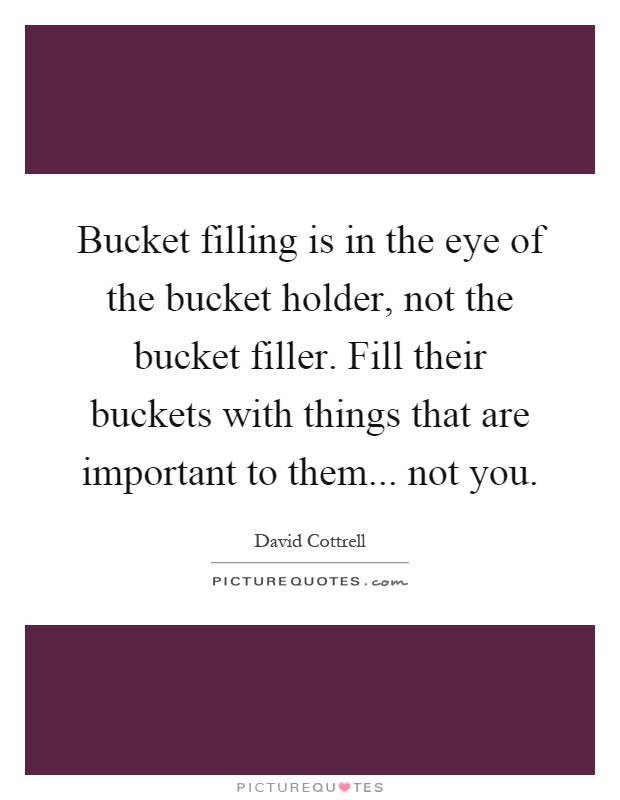 Bucket filling is in the eye of the bucket holder, not the bucket filler. Fill their buckets with things that are important to them... not you Picture Quote #1