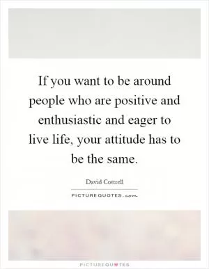 If you want to be around people who are positive and enthusiastic and eager to live life, your attitude has to be the same Picture Quote #1