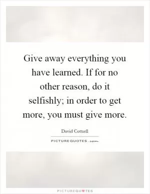 Give away everything you have learned. If for no other reason, do it selfishly; in order to get more, you must give more Picture Quote #1