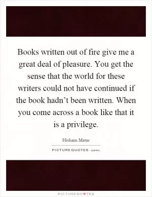 Books written out of fire give me a great deal of pleasure. You get the sense that the world for these writers could not have continued if the book hadn’t been written. When you come across a book like that it is a privilege Picture Quote #1
