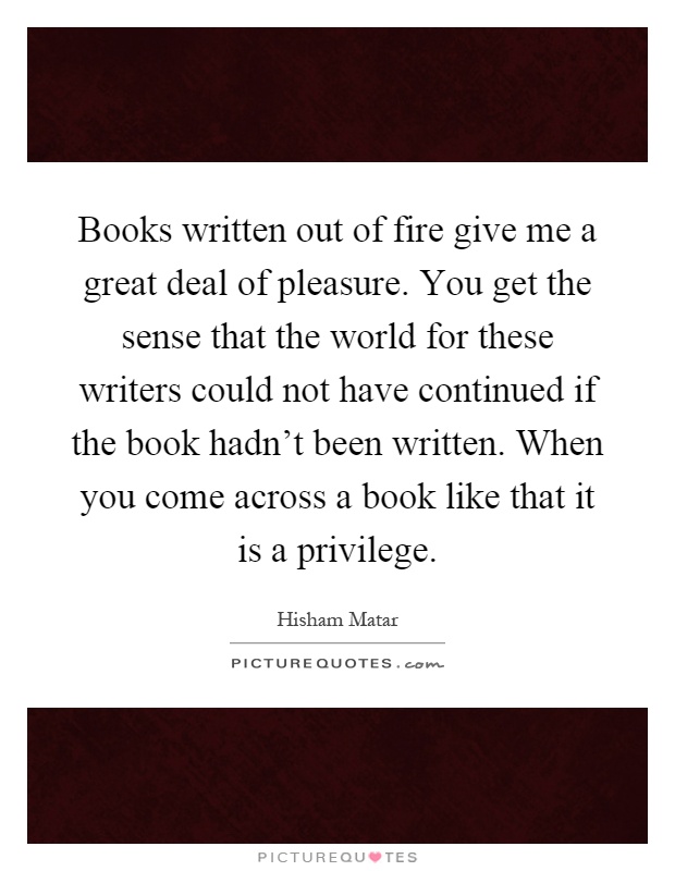 Books written out of fire give me a great deal of pleasure. You get the sense that the world for these writers could not have continued if the book hadn't been written. When you come across a book like that it is a privilege Picture Quote #1